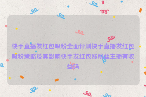 快手直播发红包吸粉全面评测快手直播发红包吸粉策略及其影响快手发红包涨粉丝主播有收益吗