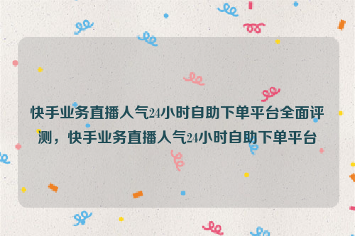 快手业务直播人气24小时自助下单平台全面评测，快手业务直播人气24小时自助下单平台