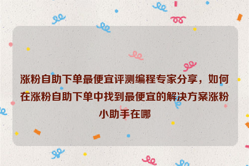 涨粉自助下单最便宜评测编程专家分享，如何在涨粉自助下单中找到最便宜的解决方案涨粉小助手在哪