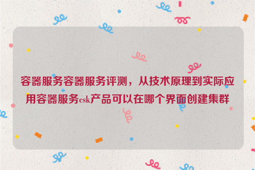 容器服务容器服务评测，从技术原理到实际应用容器服务csk产品可以在哪个界面创建集群