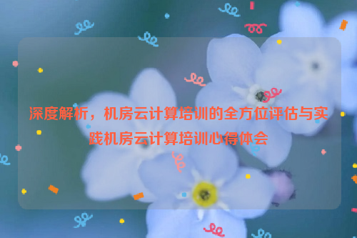 深度解析，机房云计算培训的全方位评估与实践机房云计算培训心得体会