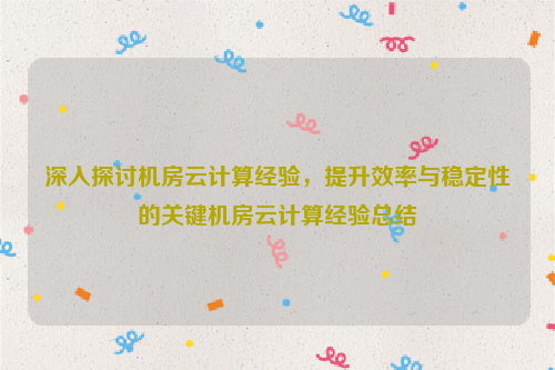 深入探讨机房云计算经验，提升效率与稳定性的关键机房云计算经验总结