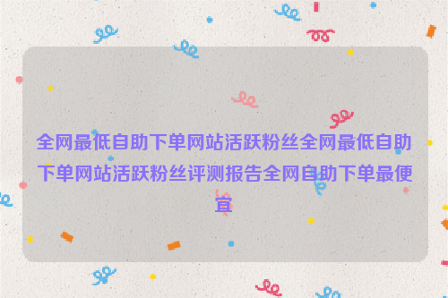 全网最低自助下单网站活跃粉丝全网最低自助下单网站活跃粉丝评测报告全网自助下单最便宜