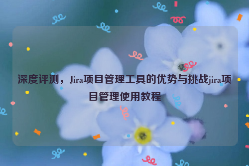 深度评测，Jira项目管理工具的优势与挑战jira项目管理使用教程