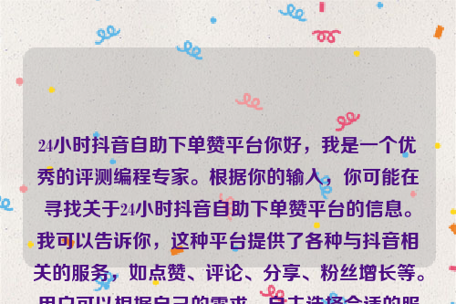 24小时抖音自助下单赞平台你好，我是一个优秀的评测编程专家。根据你的输入，你可能在寻找关于24小时抖音自助下单赞平台的信息。我可以告诉你，这种平台提供了各种与抖音相关的服务，如点赞、评论、分享、粉丝增长等。用户可以根据自己的需求，自主选择合适的服务，并在短时间内实现目标。这一平台的出现，不仅满足了抖音用户对于快速提升曝光率的需求，还解决了许多人在运营过程中遇到的瓶颈问题。