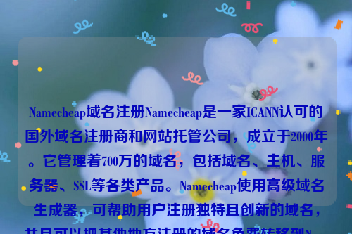 Namecheap域名注册Namecheap是一家ICANN认可的国外域名注册商和网站托管公司，成立于2000年。它管理着700万的域名，包括域名、主机、服务器、SSL等各类产品。Namecheap使用高级域名生成器，可帮助用户注册独特且创新的域名，并且可以把其他地方注册的域名免费转移到Namecheap上。除了域名注册服务外，Namecheap也提供SSL证书和虚拟主机等相关服务。namesilo域名注册