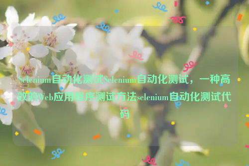 Selenium自动化测试Selenium自动化测试，一种高效的Web应用程序测试方法selenium自动化测试代码