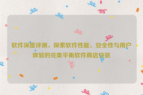 软件深度评测，探索软件性能、安全性与用户体验的完美平衡软件商店安装