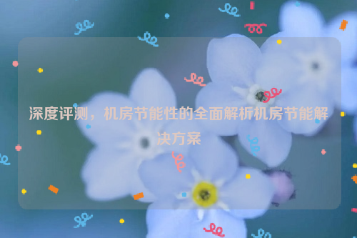 深度评测，机房节能性的全面解析机房节能解决方案