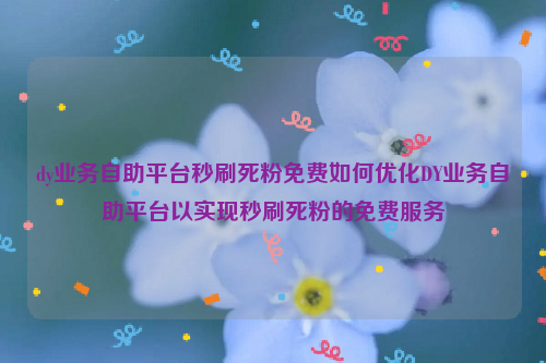 dy业务自助平台秒刷死粉免费如何优化DY业务自助平台以实现秒刷死粉的免费服务