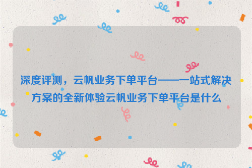 深度评测，云帆业务下单平台——一站式解决方案的全新体验云帆业务下单平台是什么