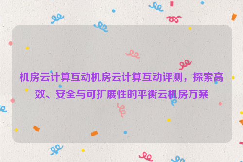 机房云计算互动机房云计算互动评测，探索高效、安全与可扩展性的平衡云机房方案