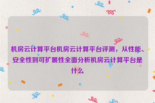 机房云计算平台机房云计算平台评测，从性能、安全性到可扩展性全面分析机房云计算平台是什么