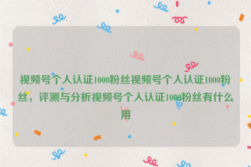 视频号个人认证1000粉丝视频号个人认证1000粉丝，评测与分析视频号个人认证1000粉丝有什么用