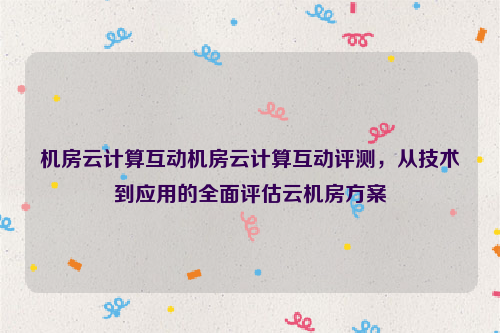 机房云计算互动机房云计算互动评测，从技术到应用的全面评估云机房方案