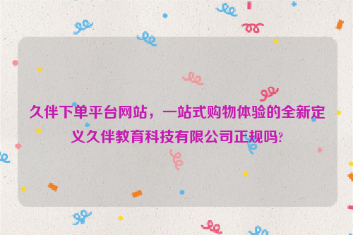 久伴下单平台网站，一站式购物体验的全新定义久伴教育科技有限公司正规吗?