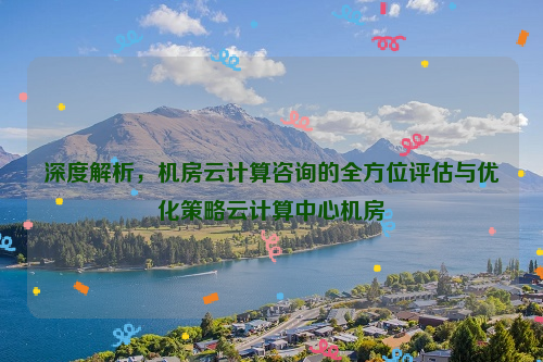 深度解析，机房云计算咨询的全方位评估与优化策略云计算中心机房