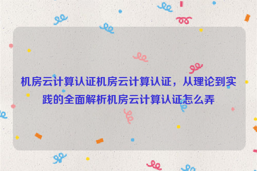 机房云计算认证机房云计算认证，从理论到实践的全面解析机房云计算认证怎么弄