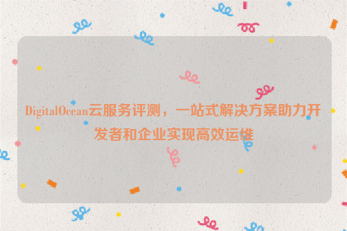 DigitalOcean云服务评测，一站式解决方案助力开发者和企业实现高效运维