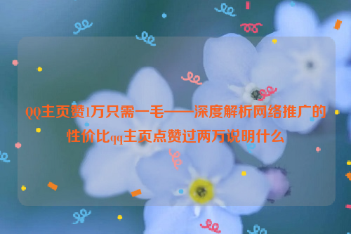 QQ主页赞1万只需一毛——深度解析网络推广的性价比qq主页点赞过两万说明什么