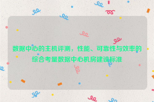 数据中心的主机评测，性能、可靠性与效率的综合考量数据中心机房建设标准