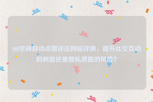 QQ空间自动点赞评论网站评测，提升社交互动的利器还是隐私泄露的风险？