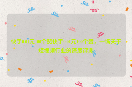 快手0.01元100个赞快手0.01元100个赞，一场关于短视频行业的深度评测