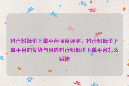 抖音粉低价下单平台深度评测，抖音粉低价下单平台的优势与风险抖音粉低价下单平台怎么赚钱