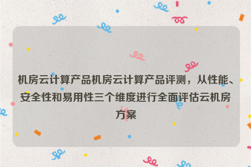 机房云计算产品机房云计算产品评测，从性能、安全性和易用性三个维度进行全面评估云机房方案