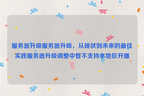 服务器升级服务器升级，从现状到未来的最佳实践服务器升级调整中暂不支持本地区开播