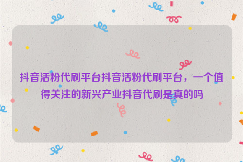 抖音活粉代刷平台抖音活粉代刷平台，一个值得关注的新兴产业抖音代刷是真的吗