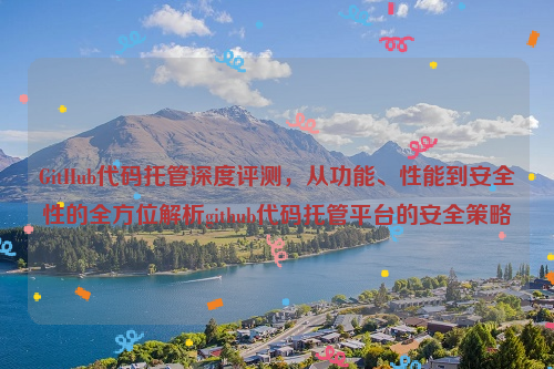 GitHub代码托管深度评测，从功能、性能到安全性的全方位解析github代码托管平台的安全策略