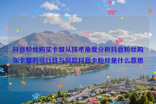 抖音粉丝购买卡盟从技术角度分析抖音粉丝购买卡盟的可行性与风险抖音卡粉丝是什么意思