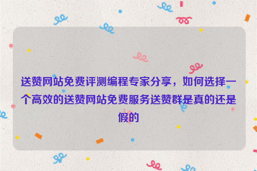 送赞网站免费评测编程专家分享，如何选择一个高效的送赞网站免费服务送赞群是真的还是假的