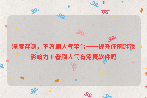 深度评测，王者刷人气平台——提升你的游戏影响力王者刷人气有免费软件吗