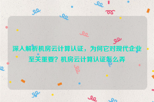 深入解析机房云计算认证，为何它对现代企业至关重要？机房云计算认证怎么弄