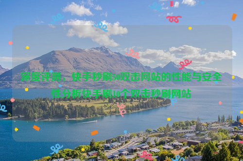 深度评测，快手秒刷50双击网站的性能与安全性分析快手刷10个双击秒刷网站