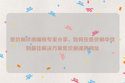 低价刷评测编程专家分享，如何在低价刷中找到最佳解决方案低价刷课的网址