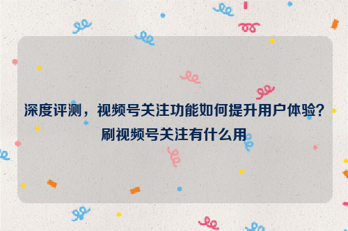 深度评测，视频号关注功能如何提升用户体验？刷视频号关注有什么用