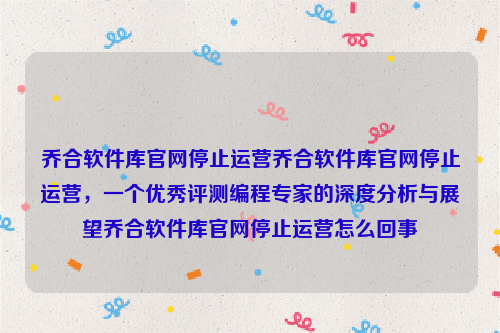 乔合软件库官网停止运营乔合软件库官网停止运营，一个优秀评测编程专家的深度分析与展望乔合软件库官网停止运营怎么回事