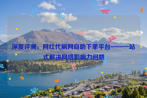 深度评测，网红代刷网自助下单平台——一站式解决网络影响力问题