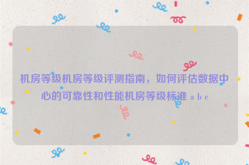 机房等级机房等级评测指南，如何评估数据中心的可靠性和性能机房等级标准 a b c