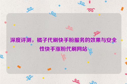 深度评测，橘子代刷快手粉服务的效果与安全性快手涨粉代刷网站